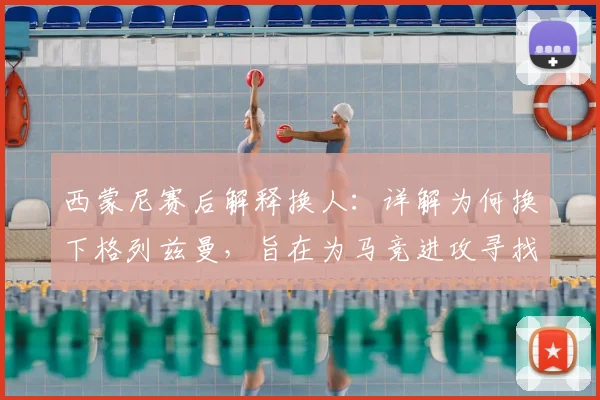 西蒙尼赛后解释换人：详解为何换下格列兹曼，旨在为马竞进攻寻找新出路
