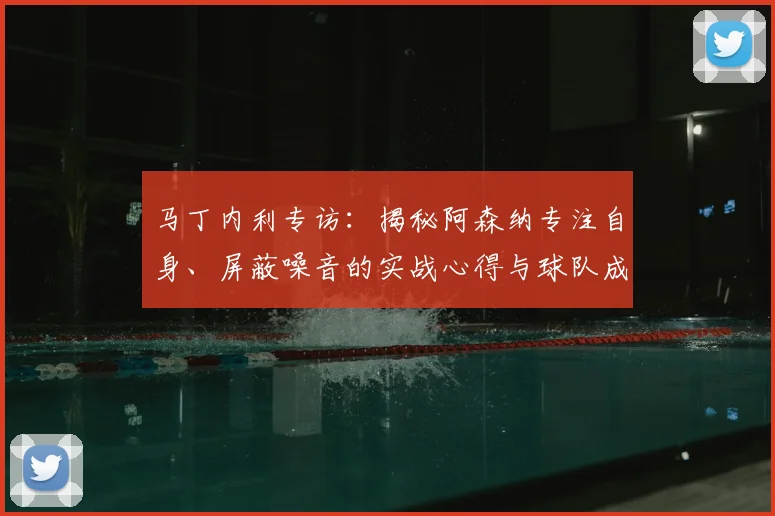 马丁内利专访：揭秘阿森纳专注自身、屏蔽噪音的实战心得与球队成功关键