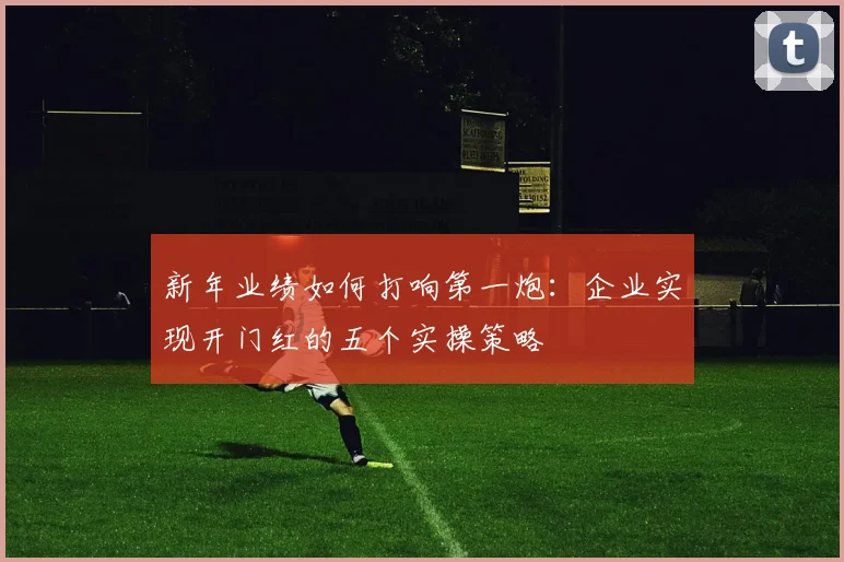 新年业绩如何打响第一炮：企业实现开门红的五个实操策略
