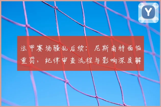 法甲赛场骚乱后续：尼斯南特面临重罚，纪律审查流程与影响深度解析