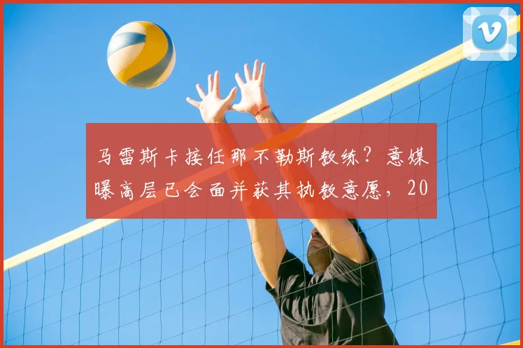 马雷斯卡接任那不勒斯教练？意媒曝高层已会面并获其执教意愿，2026赛季或有新帅
