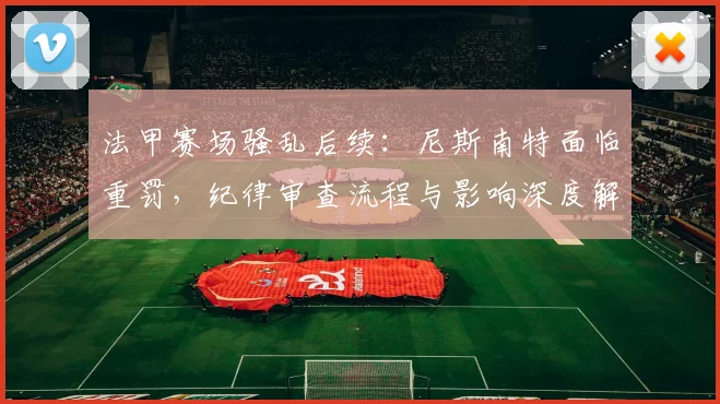 法甲赛场骚乱后续:尼斯南特面临重罚,纪律审查流程与影响深度解析