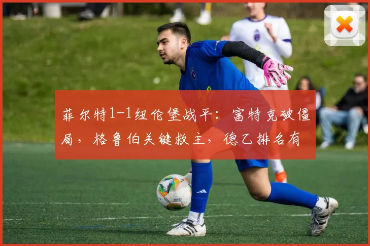 菲尔特1-1纽伦堡战平：富特克破僵局，格鲁伯关键救主，德乙排名有何影响？