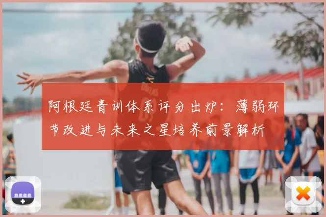阿根廷青训体系评分出炉：薄弱环节改进与未来之星培养前景解析